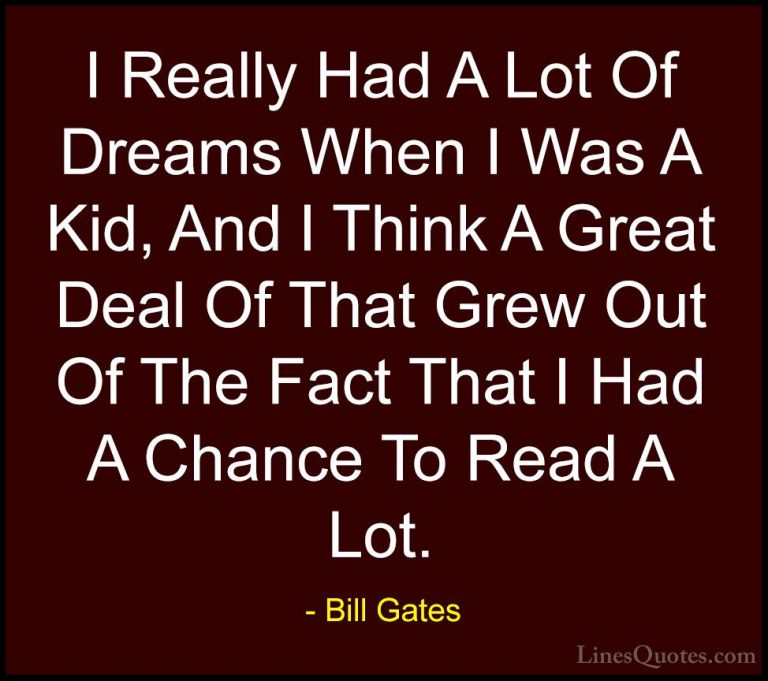 Bill Gates Quotes (45) - I Really Had A Lot Of Dreams When I Was ... - QuotesI Really Had A Lot Of Dreams When I Was A Kid, And I Think A Great Deal Of That Grew Out Of The Fact That I Had A Chance To Read A Lot.