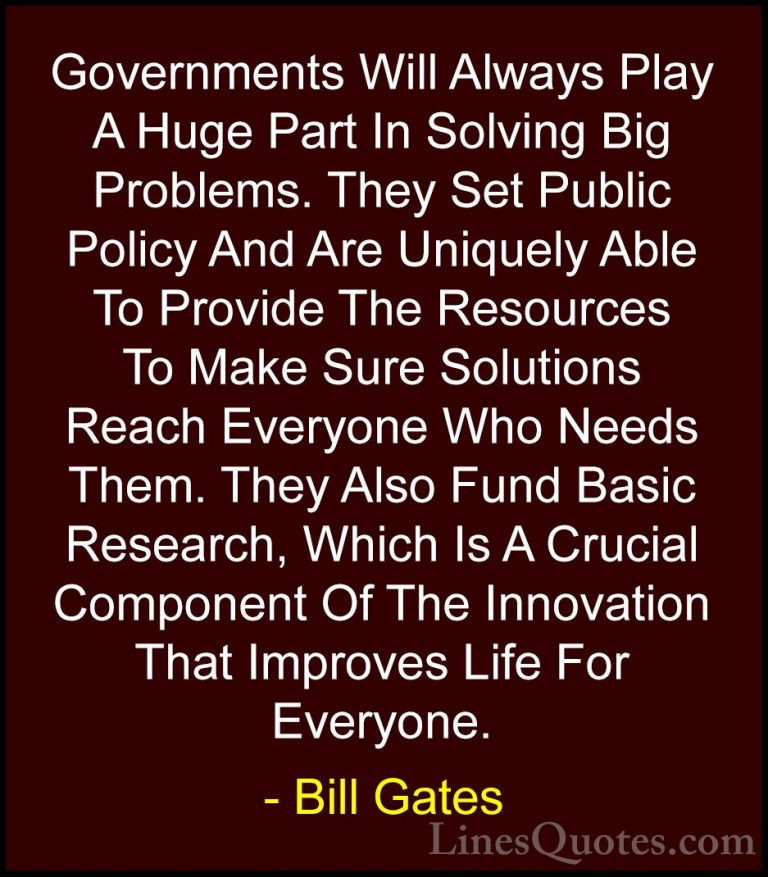 Bill Gates Quotes (47) - Governments Will Always Play A Huge Part... - QuotesGovernments Will Always Play A Huge Part In Solving Big Problems. They Set Public Policy And Are Uniquely Able To Provide The Resources To Make Sure Solutions Reach Everyone Who Needs Them. They Also Fund Basic Research, Which Is A Crucial Component Of The Innovation That Improves Life For Everyone.