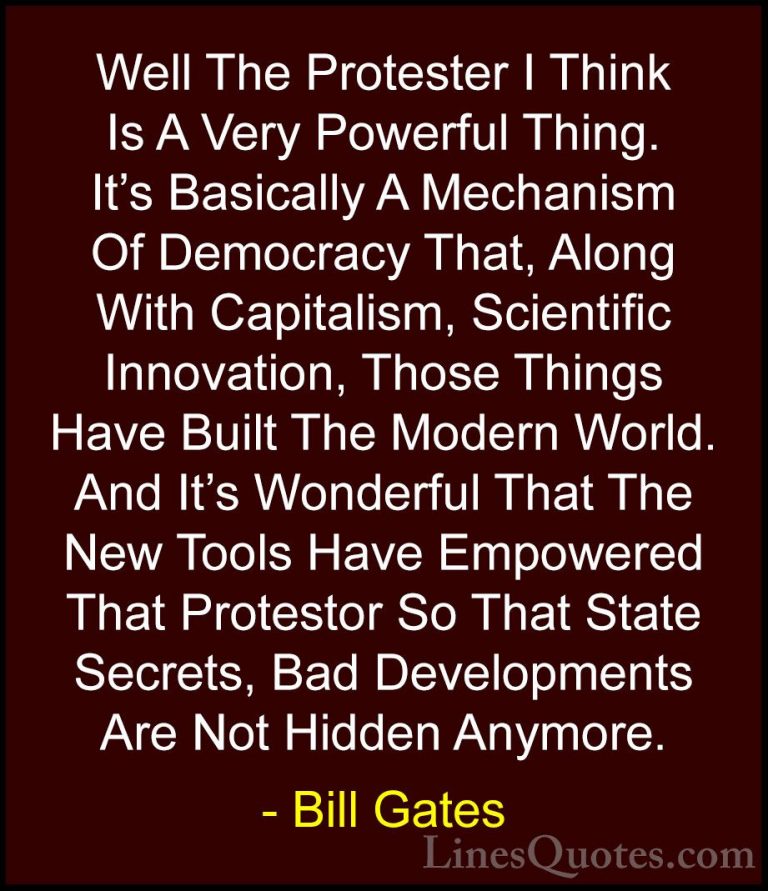 Bill Gates Quotes (49) - Well The Protester I Think Is A Very Pow... - QuotesWell The Protester I Think Is A Very Powerful Thing. It's Basically A Mechanism Of Democracy That, Along With Capitalism, Scientific Innovation, Those Things Have Built The Modern World. And It's Wonderful That The New Tools Have Empowered That Protestor So That State Secrets, Bad Developments Are Not Hidden Anymore.