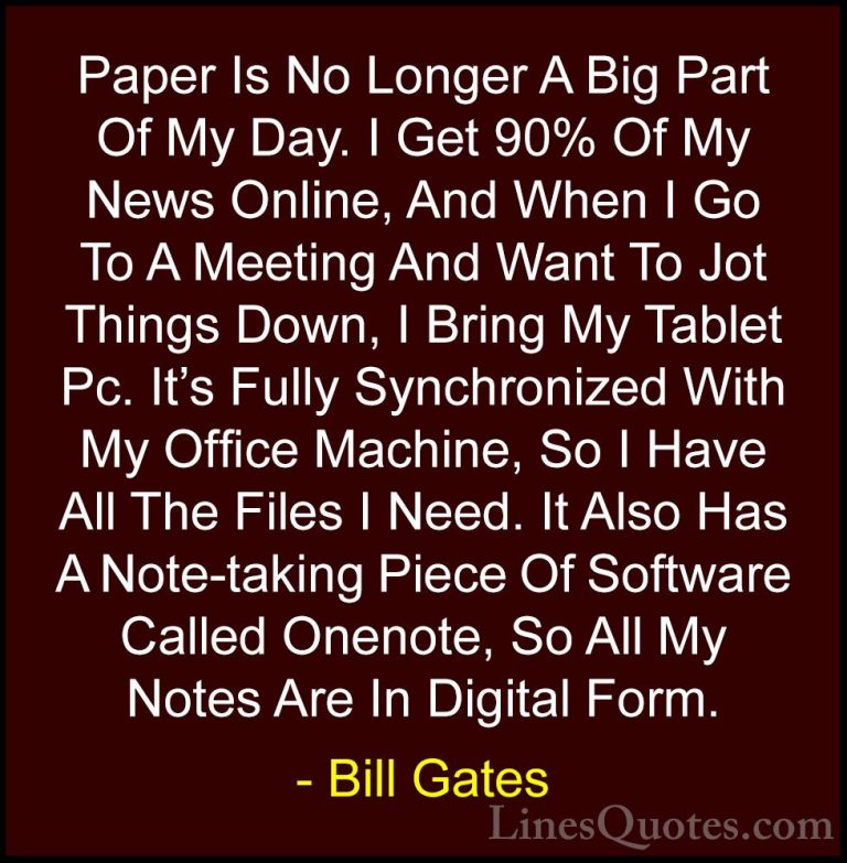 Bill Gates Quotes (59) - Paper Is No Longer A Big Part Of My Day.... - QuotesPaper Is No Longer A Big Part Of My Day. I Get 90% Of My News Online, And When I Go To A Meeting And Want To Jot Things Down, I Bring My Tablet Pc. It's Fully Synchronized With My Office Machine, So I Have All The Files I Need. It Also Has A Note-taking Piece Of Software Called Onenote, So All My Notes Are In Digital Form.