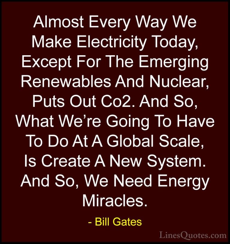 Bill Gates Quotes (61) - Almost Every Way We Make Electricity Tod... - QuotesAlmost Every Way We Make Electricity Today, Except For The Emerging Renewables And Nuclear, Puts Out Co2. And So, What We're Going To Have To Do At A Global Scale, Is Create A New System. And So, We Need Energy Miracles.