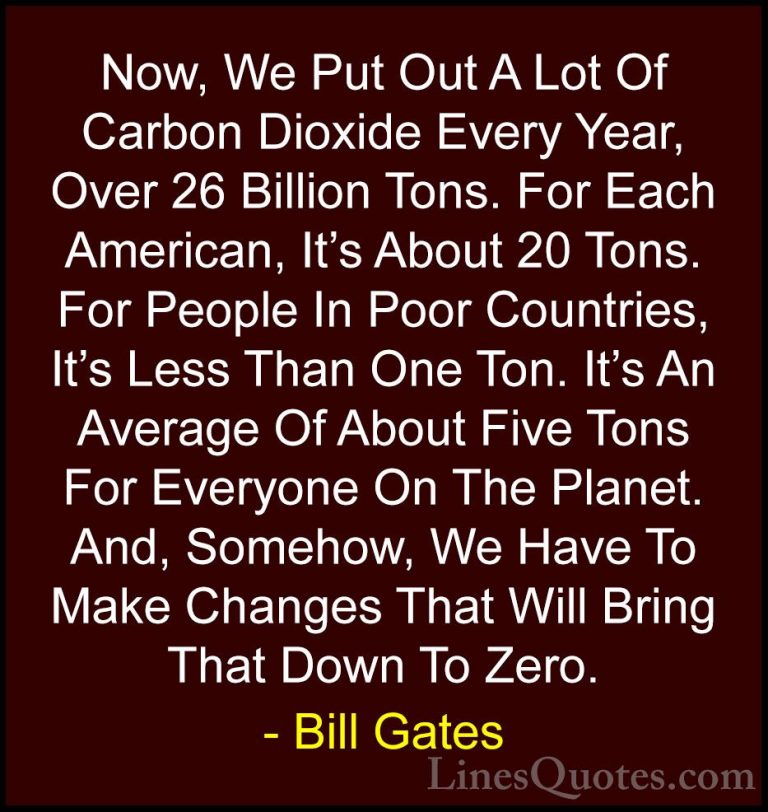 Bill Gates Quotes (67) - Now, We Put Out A Lot Of Carbon Dioxide ... - QuotesNow, We Put Out A Lot Of Carbon Dioxide Every Year, Over 26 Billion Tons. For Each American, It's About 20 Tons. For People In Poor Countries, It's Less Than One Ton. It's An Average Of About Five Tons For Everyone On The Planet. And, Somehow, We Have To Make Changes That Will Bring That Down To Zero.