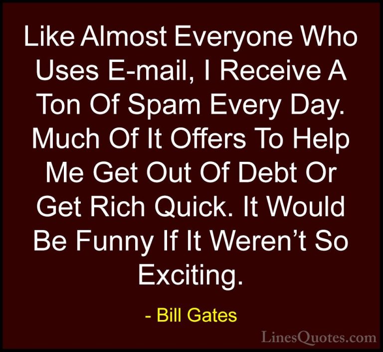 Bill Gates Quotes (77) - Like Almost Everyone Who Uses E-mail, I ... - QuotesLike Almost Everyone Who Uses E-mail, I Receive A Ton Of Spam Every Day. Much Of It Offers To Help Me Get Out Of Debt Or Get Rich Quick. It Would Be Funny If It Weren't So Exciting.