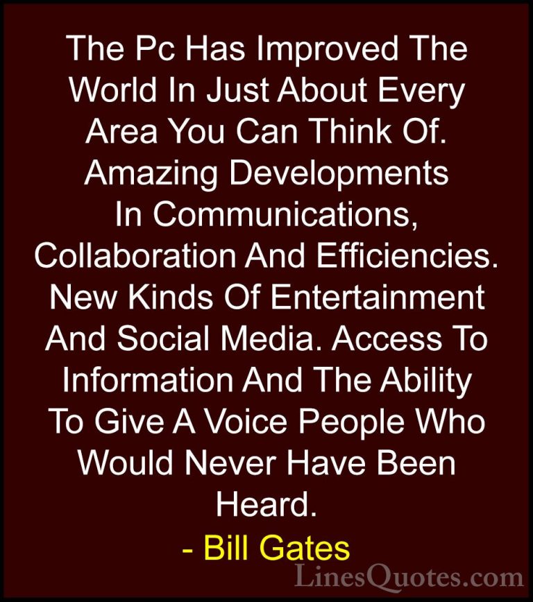Bill Gates Quotes (8) - The Pc Has Improved The World In Just Abo... - QuotesThe Pc Has Improved The World In Just About Every Area You Can Think Of. Amazing Developments In Communications, Collaboration And Efficiencies. New Kinds Of Entertainment And Social Media. Access To Information And The Ability To Give A Voice People Who Would Never Have Been Heard.