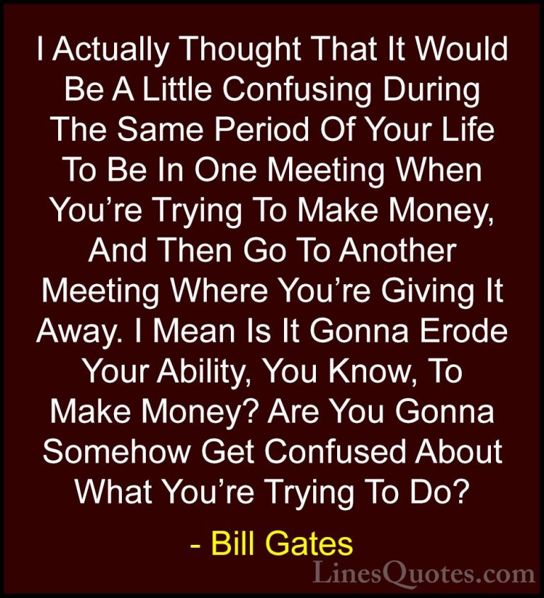 Bill Gates Quotes (81) - I Actually Thought That It Would Be A Li... - QuotesI Actually Thought That It Would Be A Little Confusing During The Same Period Of Your Life To Be In One Meeting When You're Trying To Make Money, And Then Go To Another Meeting Where You're Giving It Away. I Mean Is It Gonna Erode Your Ability, You Know, To Make Money? Are You Gonna Somehow Get Confused About What You're Trying To Do?