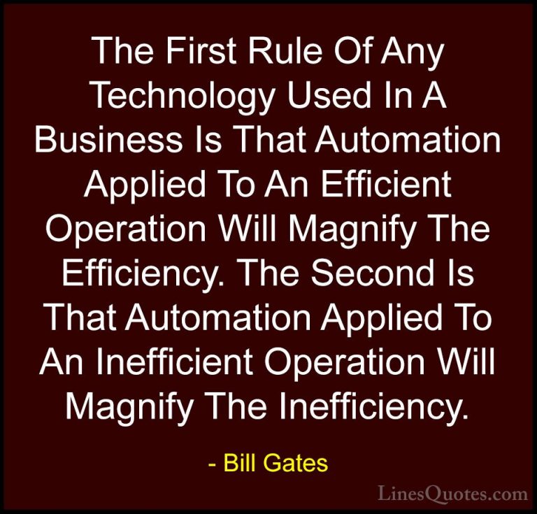 Bill Gates Quotes (9) - The First Rule Of Any Technology Used In ... - QuotesThe First Rule Of Any Technology Used In A Business Is That Automation Applied To An Efficient Operation Will Magnify The Efficiency. The Second Is That Automation Applied To An Inefficient Operation Will Magnify The Inefficiency.