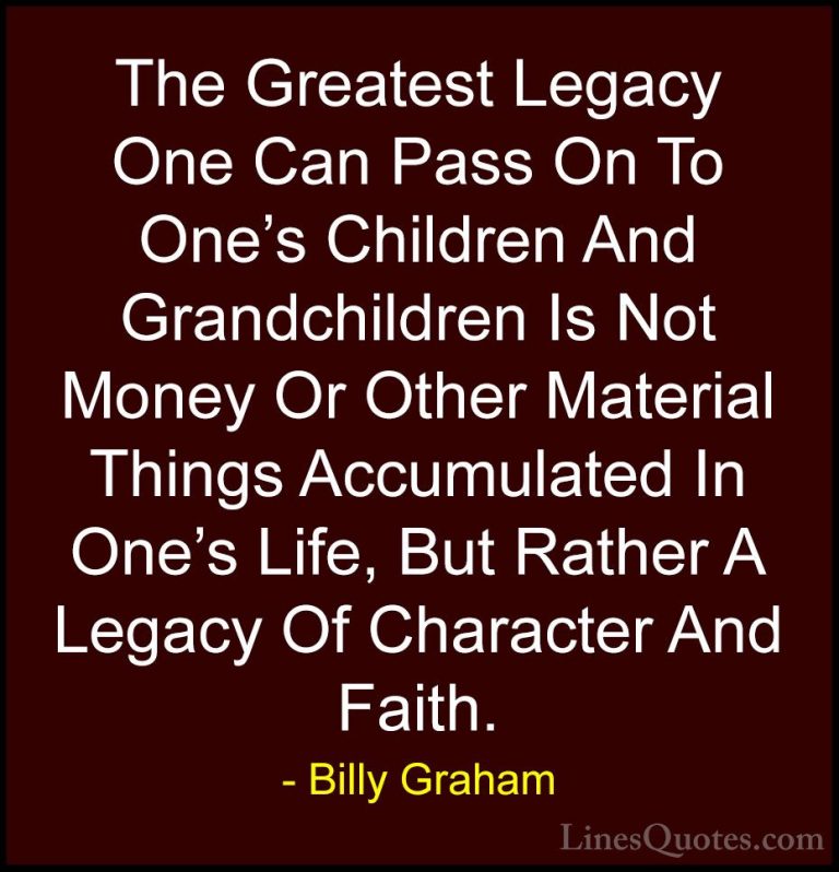 Billy Graham Quotes (1) - The Greatest Legacy One Can Pass On To ... - QuotesThe Greatest Legacy One Can Pass On To One's Children And Grandchildren Is Not Money Or Other Material Things Accumulated In One's Life, But Rather A Legacy Of Character And Faith.