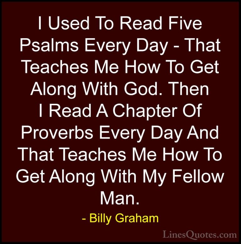 Billy Graham Quotes (101) - I Used To Read Five Psalms Every Day ... - QuotesI Used To Read Five Psalms Every Day - That Teaches Me How To Get Along With God. Then I Read A Chapter Of Proverbs Every Day And That Teaches Me How To Get Along With My Fellow Man.