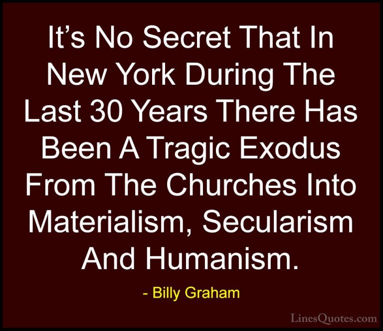 Billy Graham Quotes (104) - It's No Secret That In New York Durin... - QuotesIt's No Secret That In New York During The Last 30 Years There Has Been A Tragic Exodus From The Churches Into Materialism, Secularism And Humanism.