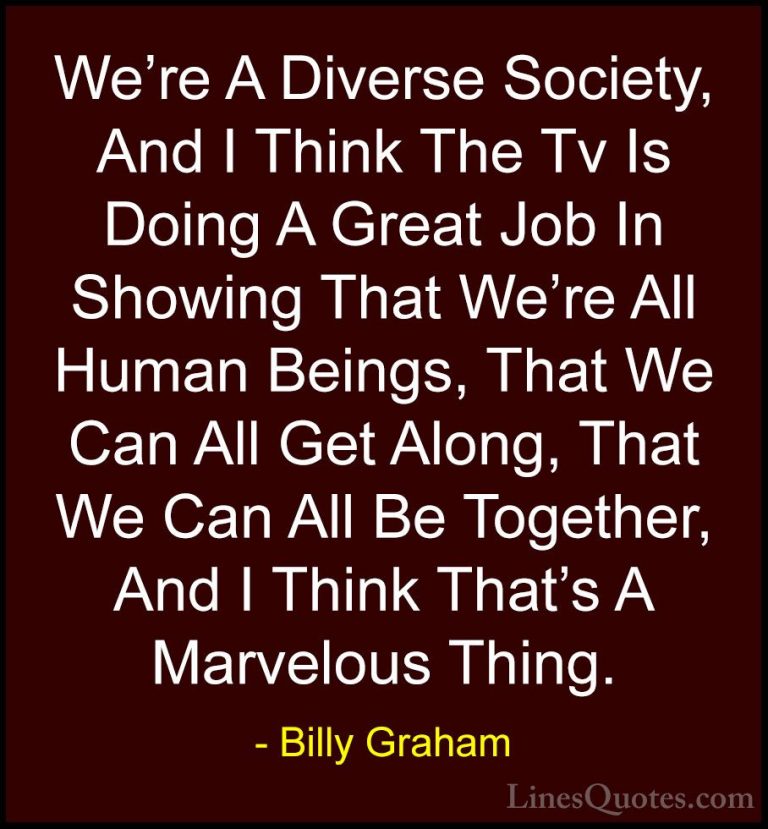 Billy Graham Quotes (107) - We're A Diverse Society, And I Think ... - QuotesWe're A Diverse Society, And I Think The Tv Is Doing A Great Job In Showing That We're All Human Beings, That We Can All Get Along, That We Can All Be Together, And I Think That's A Marvelous Thing.