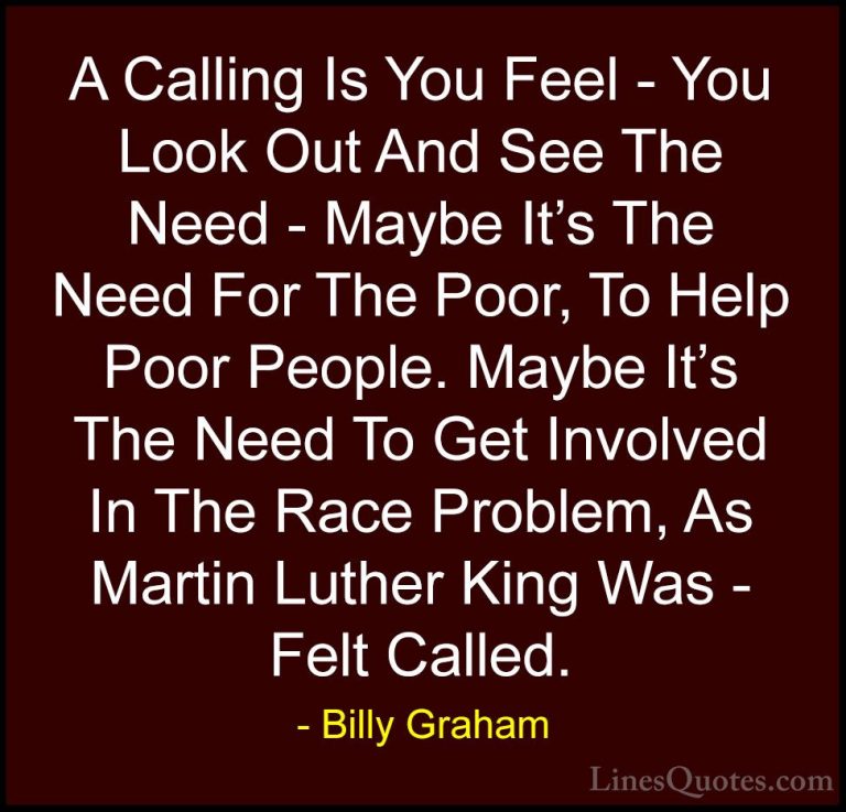 Billy Graham Quotes (108) - A Calling Is You Feel - You Look Out ... - QuotesA Calling Is You Feel - You Look Out And See The Need - Maybe It's The Need For The Poor, To Help Poor People. Maybe It's The Need To Get Involved In The Race Problem, As Martin Luther King Was - Felt Called.