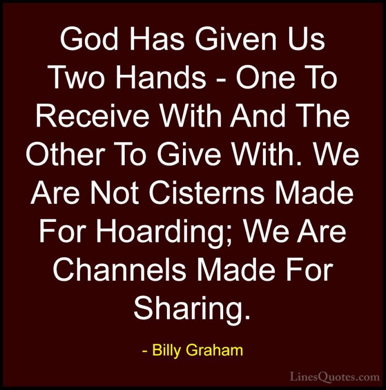 Billy Graham Quotes (113) - God Has Given Us Two Hands - One To R... - QuotesGod Has Given Us Two Hands - One To Receive With And The Other To Give With. We Are Not Cisterns Made For Hoarding; We Are Channels Made For Sharing.