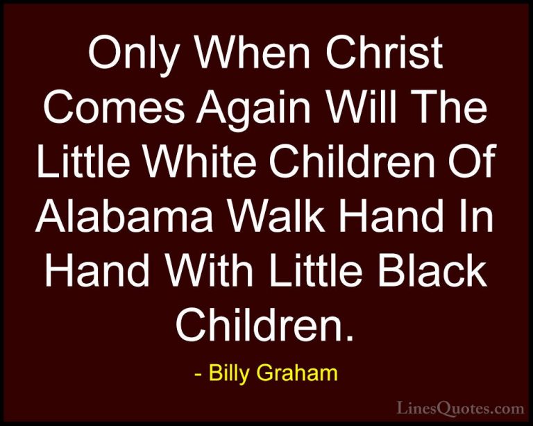 Billy Graham Quotes (114) - Only When Christ Comes Again Will The... - QuotesOnly When Christ Comes Again Will The Little White Children Of Alabama Walk Hand In Hand With Little Black Children.