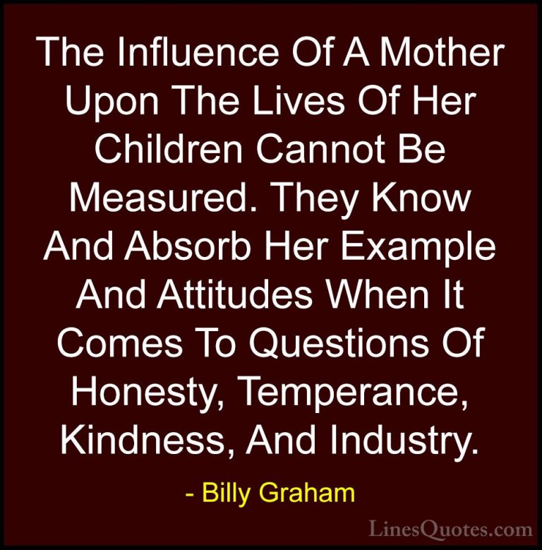 Billy Graham Quotes (117) - The Influence Of A Mother Upon The Li... - QuotesThe Influence Of A Mother Upon The Lives Of Her Children Cannot Be Measured. They Know And Absorb Her Example And Attitudes When It Comes To Questions Of Honesty, Temperance, Kindness, And Industry.