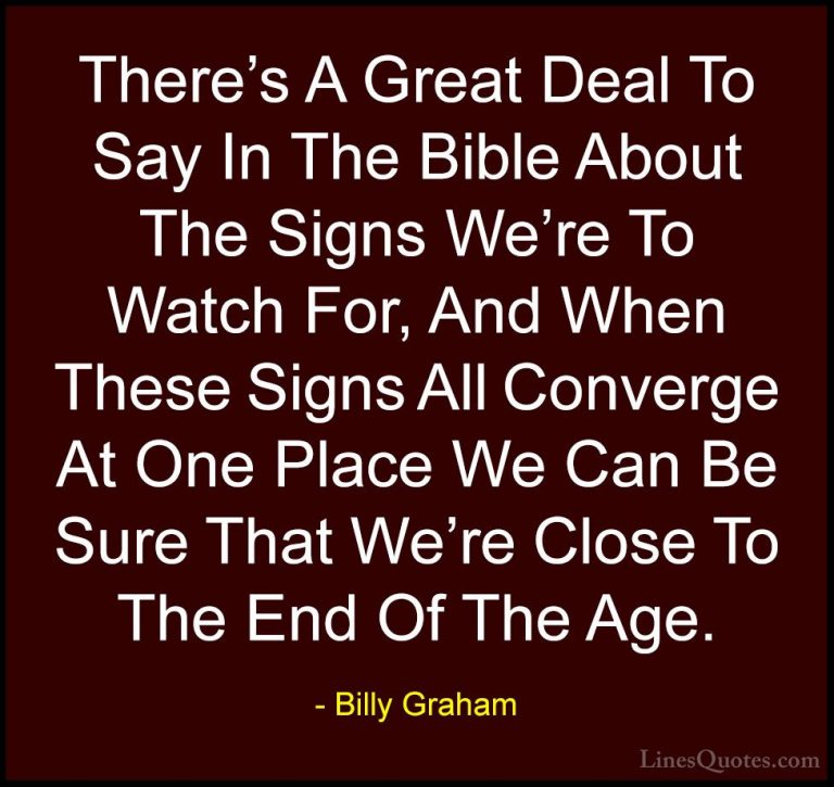 Billy Graham Quotes (119) - There's A Great Deal To Say In The Bi... - QuotesThere's A Great Deal To Say In The Bible About The Signs We're To Watch For, And When These Signs All Converge At One Place We Can Be Sure That We're Close To The End Of The Age.