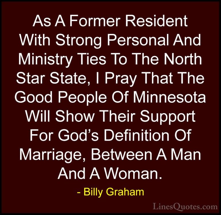 Billy Graham Quotes (122) - As A Former Resident With Strong Pers... - QuotesAs A Former Resident With Strong Personal And Ministry Ties To The North Star State, I Pray That The Good People Of Minnesota Will Show Their Support For God's Definition Of Marriage, Between A Man And A Woman.