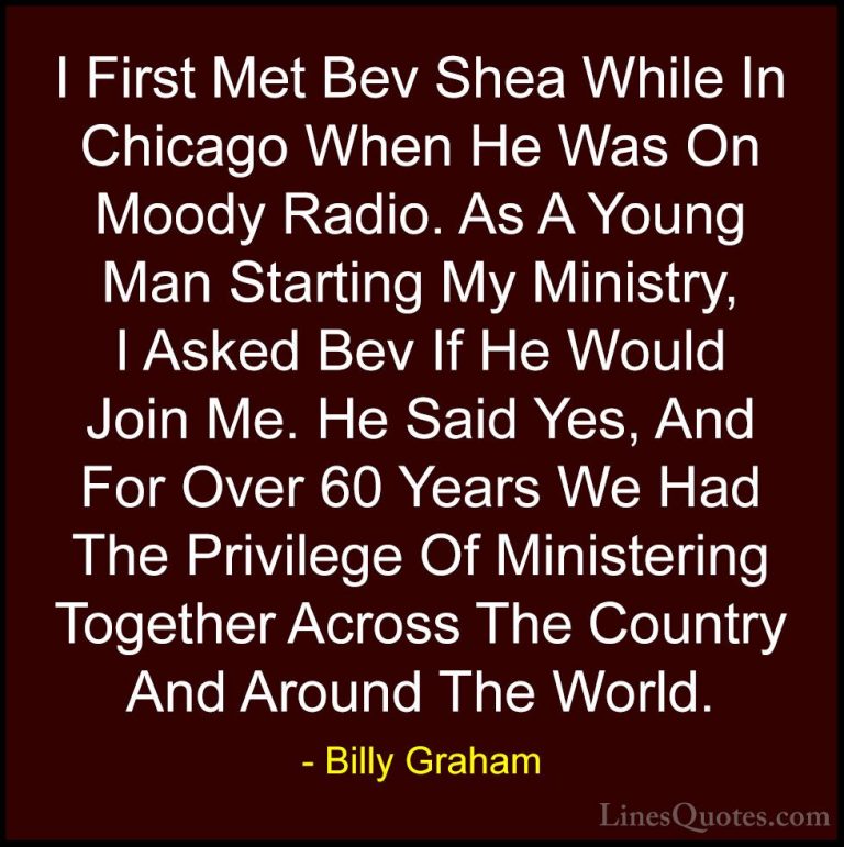 Billy Graham Quotes (123) - I First Met Bev Shea While In Chicago... - QuotesI First Met Bev Shea While In Chicago When He Was On Moody Radio. As A Young Man Starting My Ministry, I Asked Bev If He Would Join Me. He Said Yes, And For Over 60 Years We Had The Privilege Of Ministering Together Across The Country And Around The World.