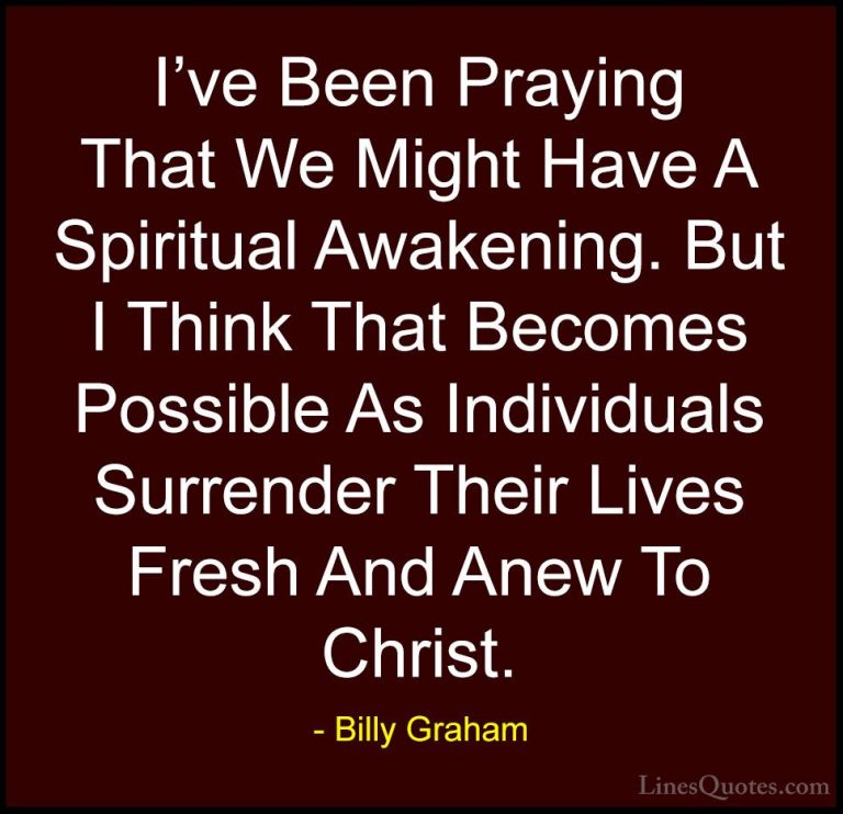 Billy Graham Quotes (126) - I've Been Praying That We Might Have ... - QuotesI've Been Praying That We Might Have A Spiritual Awakening. But I Think That Becomes Possible As Individuals Surrender Their Lives Fresh And Anew To Christ.