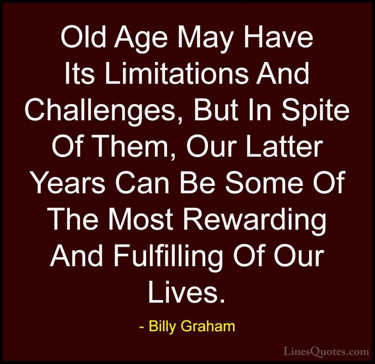 Billy Graham Quotes (135) - Old Age May Have Its Limitations And ... - QuotesOld Age May Have Its Limitations And Challenges, But In Spite Of Them, Our Latter Years Can Be Some Of The Most Rewarding And Fulfilling Of Our Lives.