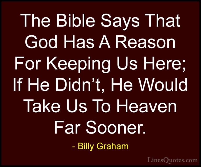 Billy Graham Quotes (136) - The Bible Says That God Has A Reason ... - QuotesThe Bible Says That God Has A Reason For Keeping Us Here; If He Didn't, He Would Take Us To Heaven Far Sooner.