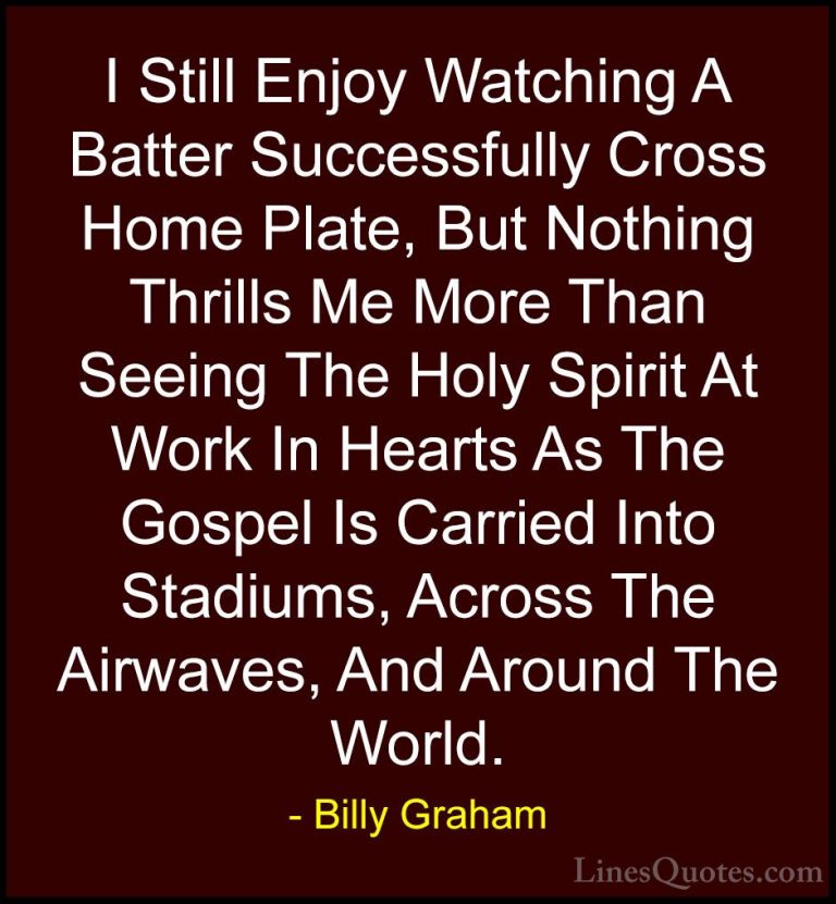 Billy Graham Quotes (137) - I Still Enjoy Watching A Batter Succe... - QuotesI Still Enjoy Watching A Batter Successfully Cross Home Plate, But Nothing Thrills Me More Than Seeing The Holy Spirit At Work In Hearts As The Gospel Is Carried Into Stadiums, Across The Airwaves, And Around The World.