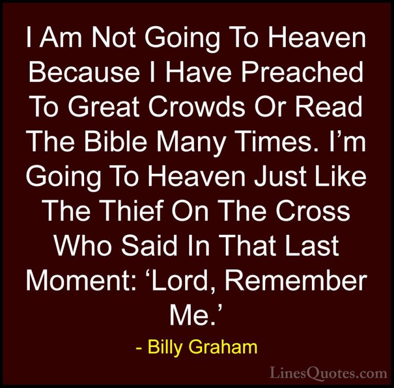 Billy Graham Quotes (150) - I Am Not Going To Heaven Because I Ha... - QuotesI Am Not Going To Heaven Because I Have Preached To Great Crowds Or Read The Bible Many Times. I'm Going To Heaven Just Like The Thief On The Cross Who Said In That Last Moment: 'Lord, Remember Me.'