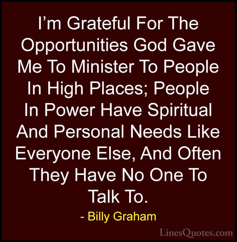 Billy Graham Quotes (156) - I'm Grateful For The Opportunities Go... - QuotesI'm Grateful For The Opportunities God Gave Me To Minister To People In High Places; People In Power Have Spiritual And Personal Needs Like Everyone Else, And Often They Have No One To Talk To.