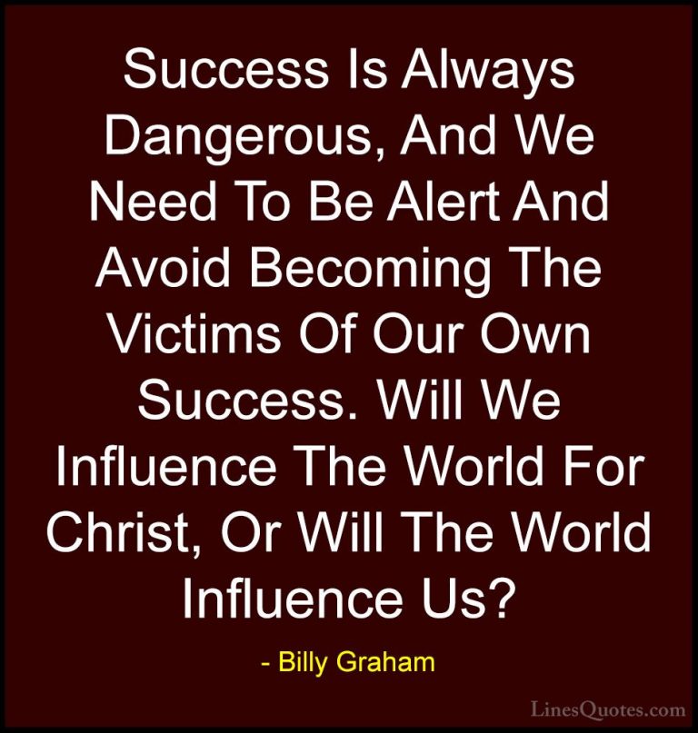 Billy Graham Quotes (157) - Success Is Always Dangerous, And We N... - QuotesSuccess Is Always Dangerous, And We Need To Be Alert And Avoid Becoming The Victims Of Our Own Success. Will We Influence The World For Christ, Or Will The World Influence Us?