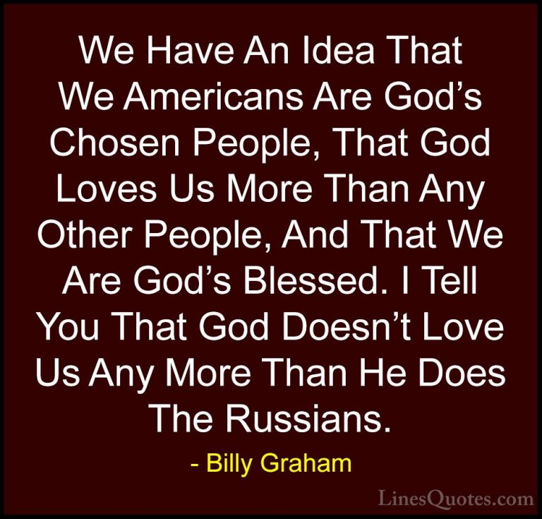 Billy Graham Quotes (159) - We Have An Idea That We Americans Are... - QuotesWe Have An Idea That We Americans Are God's Chosen People, That God Loves Us More Than Any Other People, And That We Are God's Blessed. I Tell You That God Doesn't Love Us Any More Than He Does The Russians.