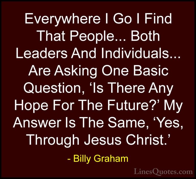 Billy Graham Quotes (161) - Everywhere I Go I Find That People...... - QuotesEverywhere I Go I Find That People... Both Leaders And Individuals... Are Asking One Basic Question, 'Is There Any Hope For The Future?' My Answer Is The Same, 'Yes, Through Jesus Christ.'