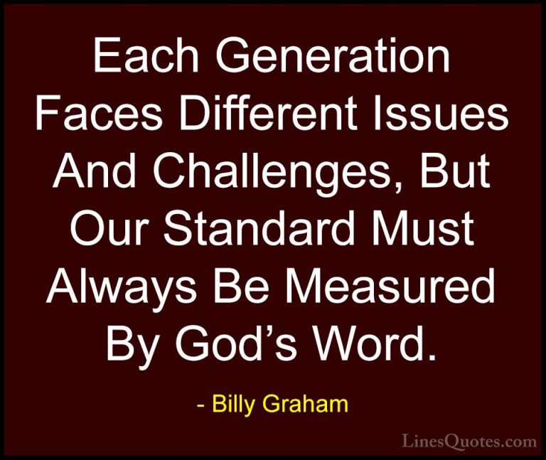 Billy Graham Quotes (162) - Each Generation Faces Different Issue... - QuotesEach Generation Faces Different Issues And Challenges, But Our Standard Must Always Be Measured By God's Word.