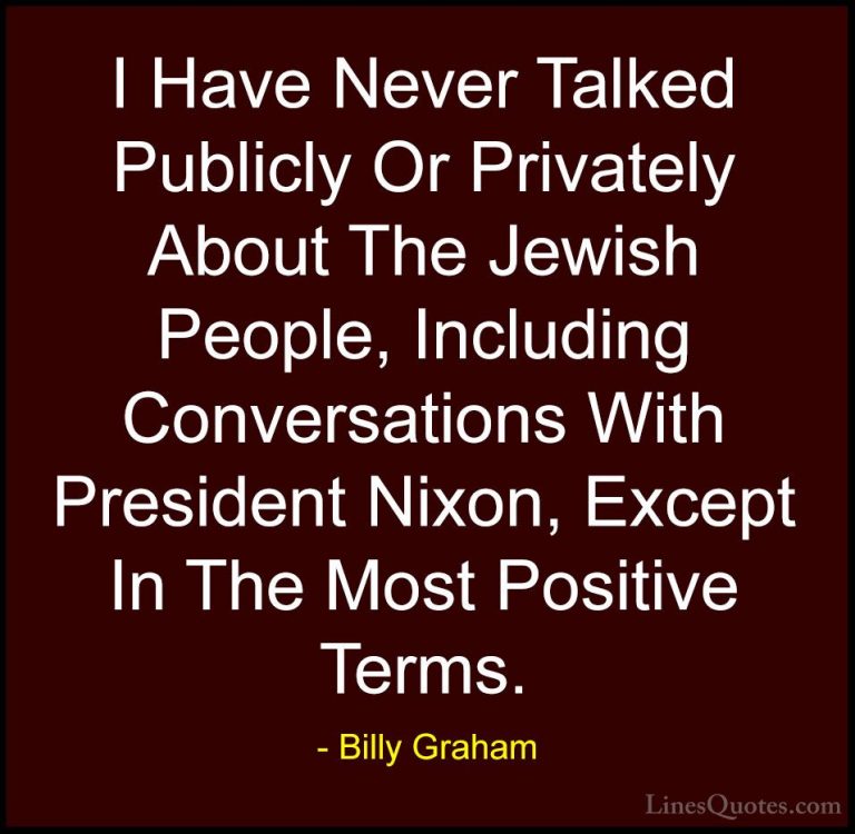 Billy Graham Quotes (163) - I Have Never Talked Publicly Or Priva... - QuotesI Have Never Talked Publicly Or Privately About The Jewish People, Including Conversations With President Nixon, Except In The Most Positive Terms.