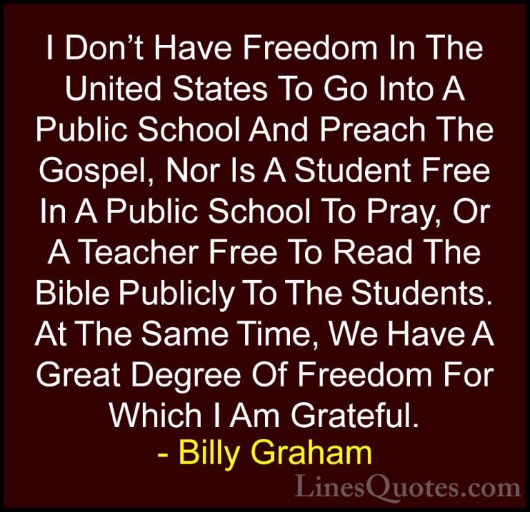 Billy Graham Quotes (171) - I Don't Have Freedom In The United St... - QuotesI Don't Have Freedom In The United States To Go Into A Public School And Preach The Gospel, Nor Is A Student Free In A Public School To Pray, Or A Teacher Free To Read The Bible Publicly To The Students. At The Same Time, We Have A Great Degree Of Freedom For Which I Am Grateful.