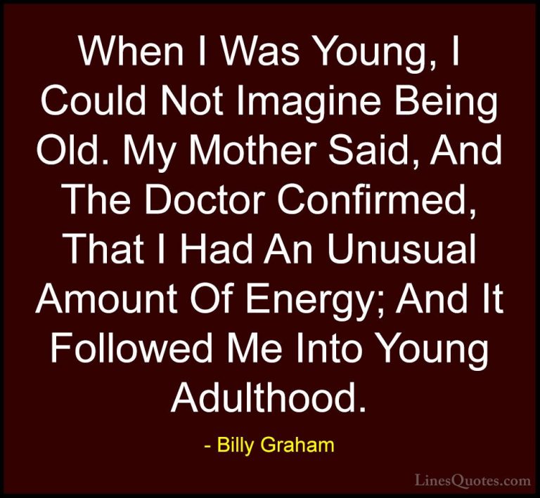 Billy Graham Quotes (176) - When I Was Young, I Could Not Imagine... - QuotesWhen I Was Young, I Could Not Imagine Being Old. My Mother Said, And The Doctor Confirmed, That I Had An Unusual Amount Of Energy; And It Followed Me Into Young Adulthood.