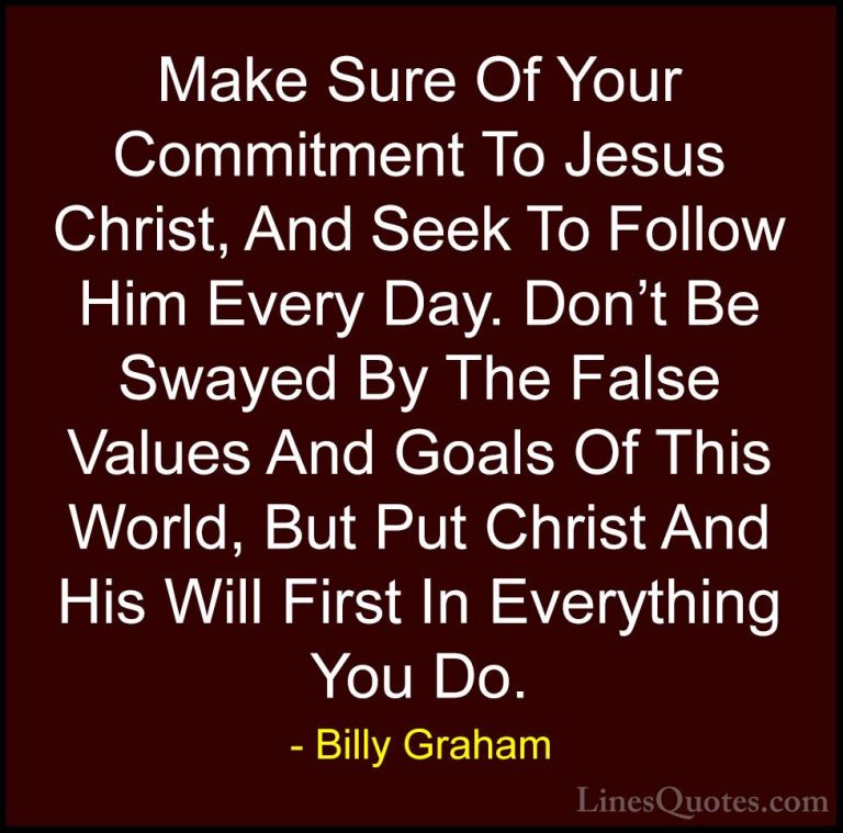 Billy Graham Quotes (18) - Make Sure Of Your Commitment To Jesus ... - QuotesMake Sure Of Your Commitment To Jesus Christ, And Seek To Follow Him Every Day. Don't Be Swayed By The False Values And Goals Of This World, But Put Christ And His Will First In Everything You Do.