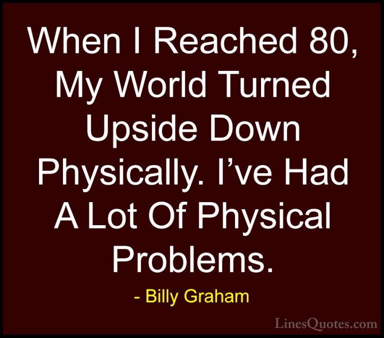 Billy Graham Quotes (180) - When I Reached 80, My World Turned Up... - QuotesWhen I Reached 80, My World Turned Upside Down Physically. I've Had A Lot Of Physical Problems.