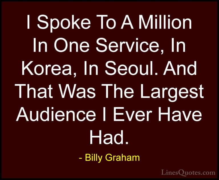 Billy Graham Quotes (182) - I Spoke To A Million In One Service, ... - QuotesI Spoke To A Million In One Service, In Korea, In Seoul. And That Was The Largest Audience I Ever Have Had.