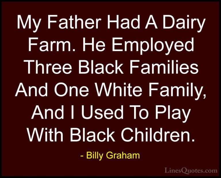 Billy Graham Quotes (186) - My Father Had A Dairy Farm. He Employ... - QuotesMy Father Had A Dairy Farm. He Employed Three Black Families And One White Family, And I Used To Play With Black Children.