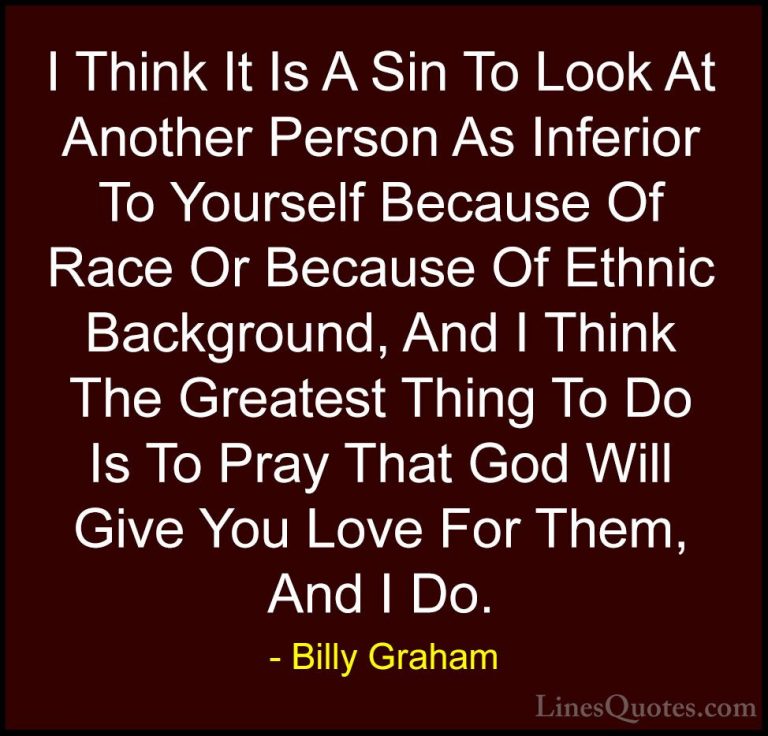 Billy Graham Quotes (187) - I Think It Is A Sin To Look At Anothe... - QuotesI Think It Is A Sin To Look At Another Person As Inferior To Yourself Because Of Race Or Because Of Ethnic Background, And I Think The Greatest Thing To Do Is To Pray That God Will Give You Love For Them, And I Do.