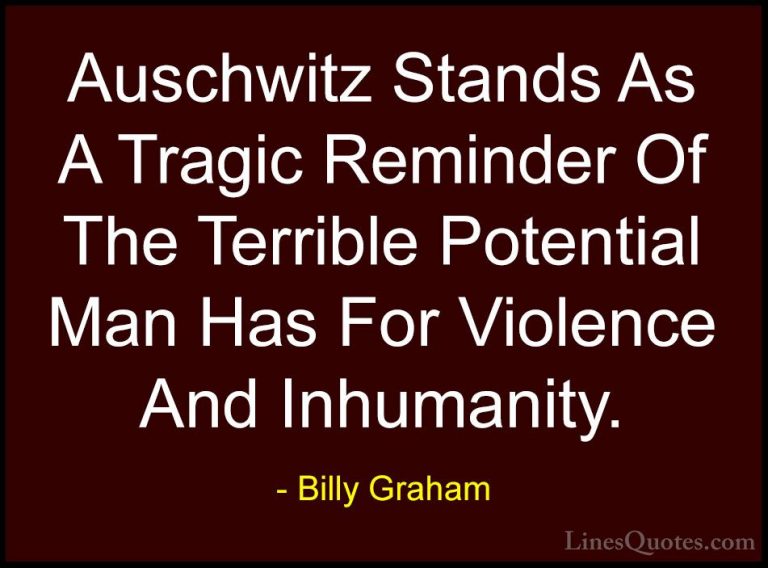Billy Graham Quotes (19) - Auschwitz Stands As A Tragic Reminder ... - QuotesAuschwitz Stands As A Tragic Reminder Of The Terrible Potential Man Has For Violence And Inhumanity.