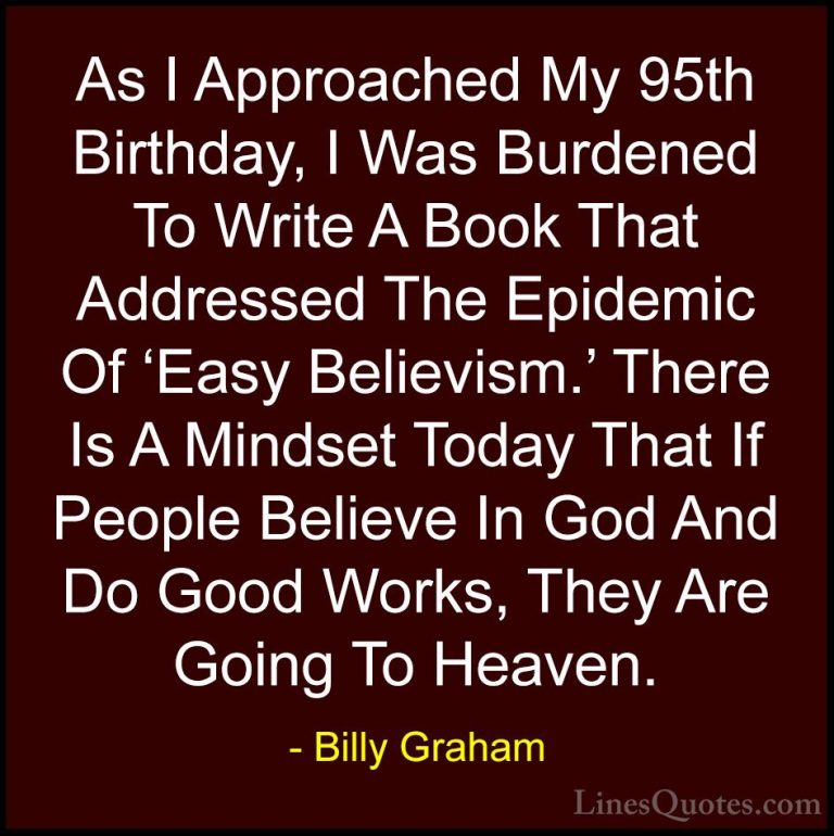 Billy Graham Quotes (190) - As I Approached My 95th Birthday, I W... - QuotesAs I Approached My 95th Birthday, I Was Burdened To Write A Book That Addressed The Epidemic Of 'Easy Believism.' There Is A Mindset Today That If People Believe In God And Do Good Works, They Are Going To Heaven.