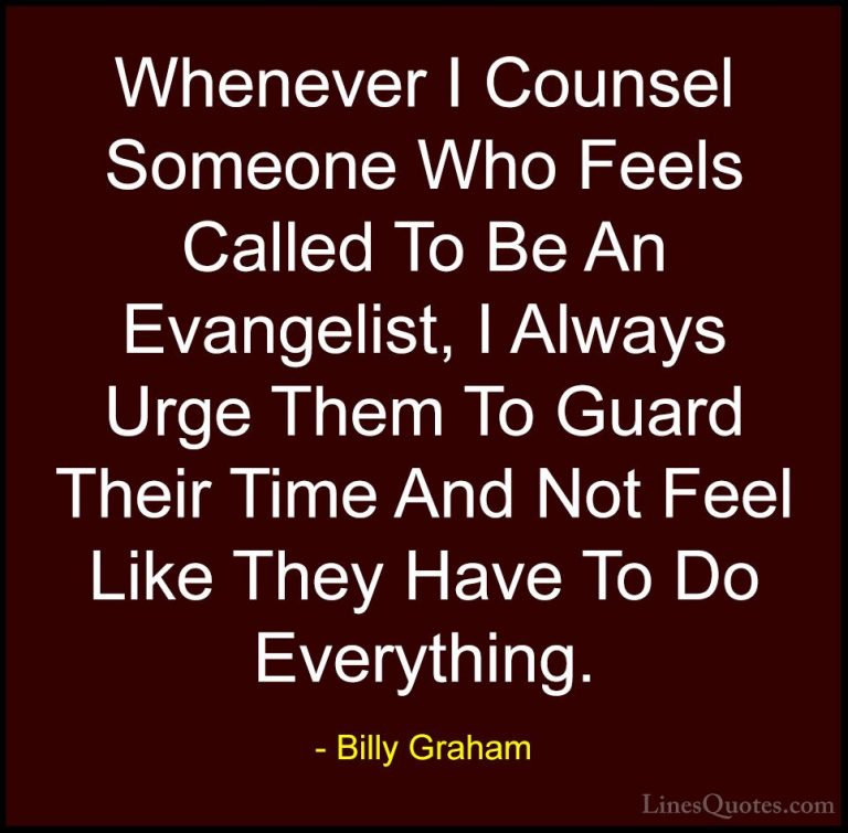 Billy Graham Quotes (193) - Whenever I Counsel Someone Who Feels ... - QuotesWhenever I Counsel Someone Who Feels Called To Be An Evangelist, I Always Urge Them To Guard Their Time And Not Feel Like They Have To Do Everything.