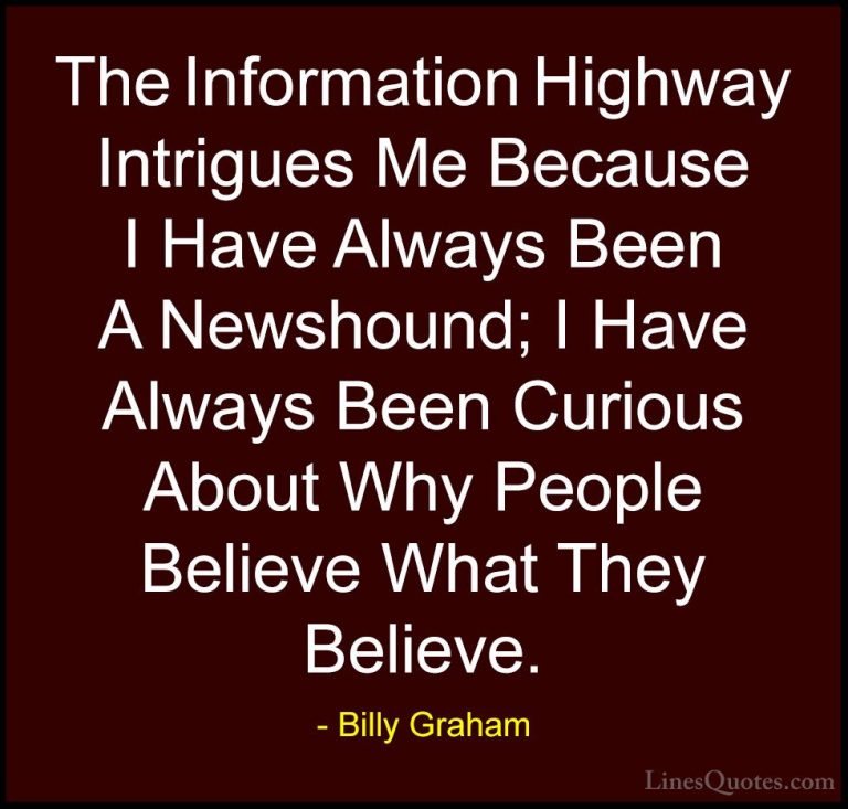 Billy Graham Quotes (194) - The Information Highway Intrigues Me ... - QuotesThe Information Highway Intrigues Me Because I Have Always Been A Newshound; I Have Always Been Curious About Why People Believe What They Believe.