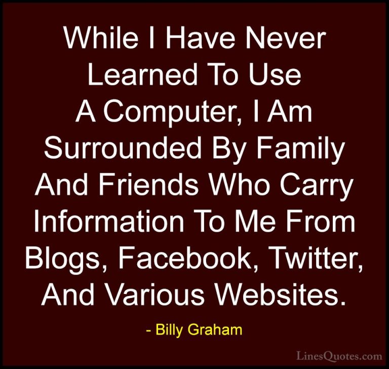Billy Graham Quotes (195) - While I Have Never Learned To Use A C... - QuotesWhile I Have Never Learned To Use A Computer, I Am Surrounded By Family And Friends Who Carry Information To Me From Blogs, Facebook, Twitter, And Various Websites.