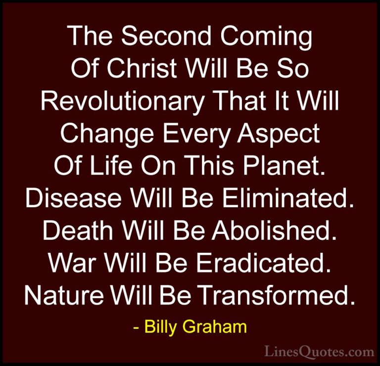Billy Graham Quotes (196) - The Second Coming Of Christ Will Be S... - QuotesThe Second Coming Of Christ Will Be So Revolutionary That It Will Change Every Aspect Of Life On This Planet. Disease Will Be Eliminated. Death Will Be Abolished. War Will Be Eradicated. Nature Will Be Transformed.