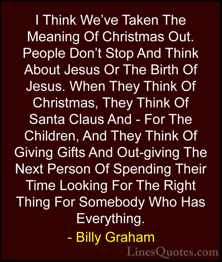 Billy Graham Quotes (199) - I Think We've Taken The Meaning Of Ch... - QuotesI Think We've Taken The Meaning Of Christmas Out. People Don't Stop And Think About Jesus Or The Birth Of Jesus. When They Think Of Christmas, They Think Of Santa Claus And - For The Children, And They Think Of Giving Gifts And Out-giving The Next Person Of Spending Their Time Looking For The Right Thing For Somebody Who Has Everything.