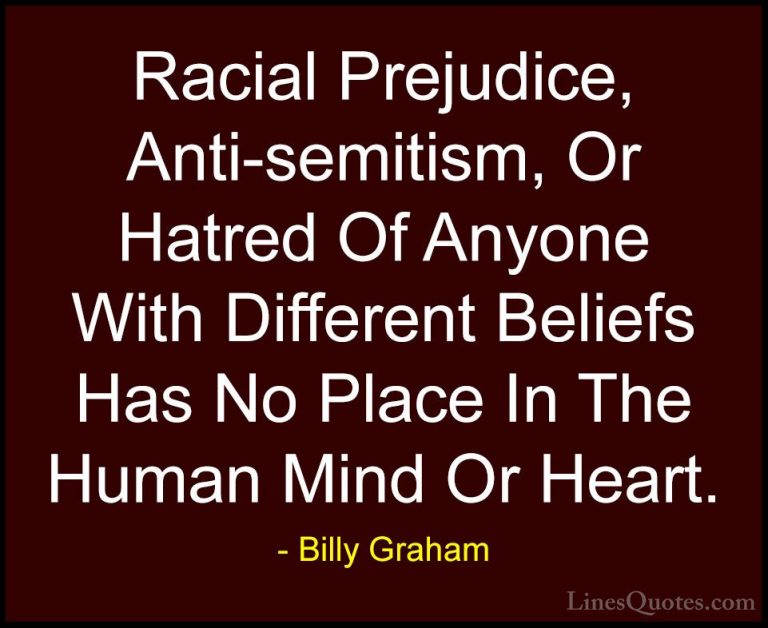 Billy Graham Quotes (2) - Racial Prejudice, Anti-semitism, Or Hat... - QuotesRacial Prejudice, Anti-semitism, Or Hatred Of Anyone With Different Beliefs Has No Place In The Human Mind Or Heart.