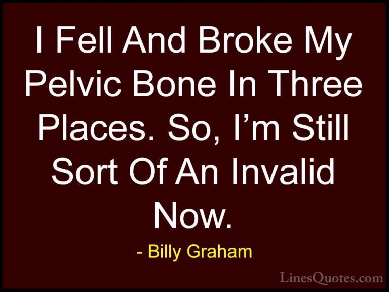 Billy Graham Quotes (203) - I Fell And Broke My Pelvic Bone In Th... - QuotesI Fell And Broke My Pelvic Bone In Three Places. So, I'm Still Sort Of An Invalid Now.