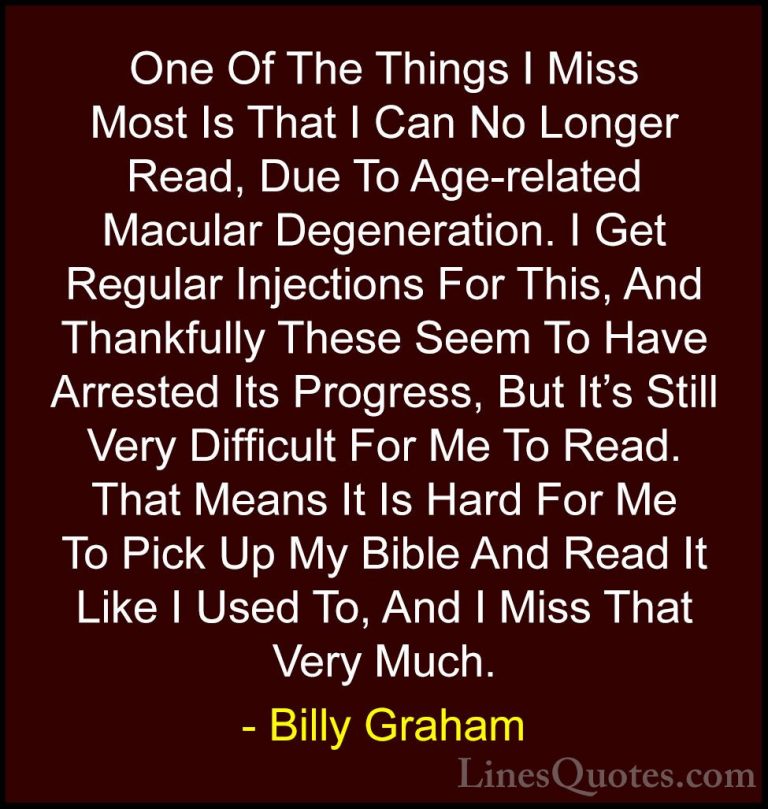 Billy Graham Quotes (206) - One Of The Things I Miss Most Is That... - QuotesOne Of The Things I Miss Most Is That I Can No Longer Read, Due To Age-related Macular Degeneration. I Get Regular Injections For This, And Thankfully These Seem To Have Arrested Its Progress, But It's Still Very Difficult For Me To Read. That Means It Is Hard For Me To Pick Up My Bible And Read It Like I Used To, And I Miss That Very Much.