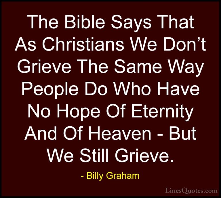 Billy Graham Quotes (207) - The Bible Says That As Christians We ... - QuotesThe Bible Says That As Christians We Don't Grieve The Same Way People Do Who Have No Hope Of Eternity And Of Heaven - But We Still Grieve.
